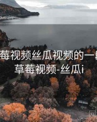 关于草莓视频丝瓜视频的一段回忆，草莓视频-丝瓜i