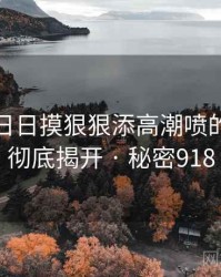 天天摸日日摸狠狠添高潮喷的黑幕被彻底揭开 · 秘密918