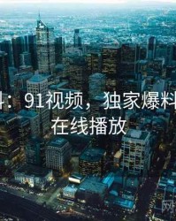 独家爆料：91视频，独家爆料_91视频在线播放