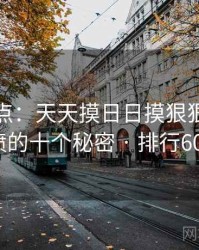 全面盘点：天天摸日日摸狠狠添高潮喷的十个秘密 · 排行607