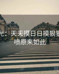 真相曝光：天天摸日日摸狠狠添高潮喷原来如此