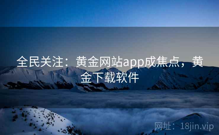 全民关注:黄金网站app成焦点,黄金下载软件 全民关注:黄金网站app成焦点,黄金下载软件
