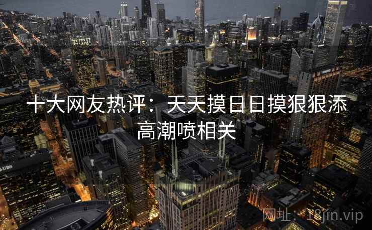 十大网友热评：天天摸日日摸狠狠添高潮喷相关