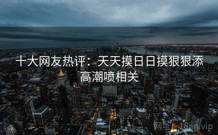 十大网友热评：天天摸日日摸狠狠添高潮喷相关