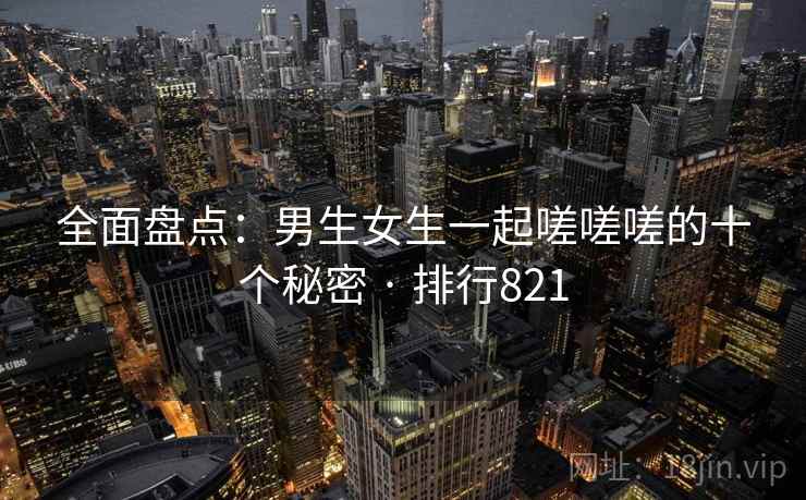 全面盘点：男生女生一起嗟嗟嗟的十个秘密 · 排行821