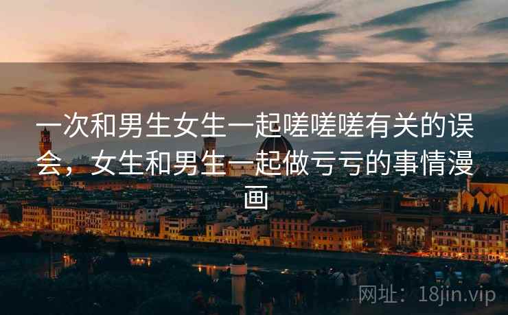 一次和男生女生一起嗟嗟嗟有关的误会，女生和男生一起做亏亏的事情漫画