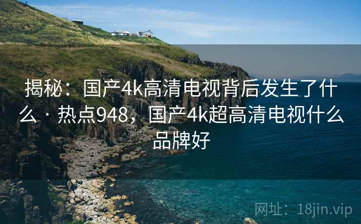 揭秘：国产4k高清电视背后发生了什么 · 热点948，国产4k超高清电视什么品牌好