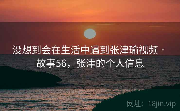 没想到会在生活中遇到张津瑜视频 · 故事56，张津的个人信息