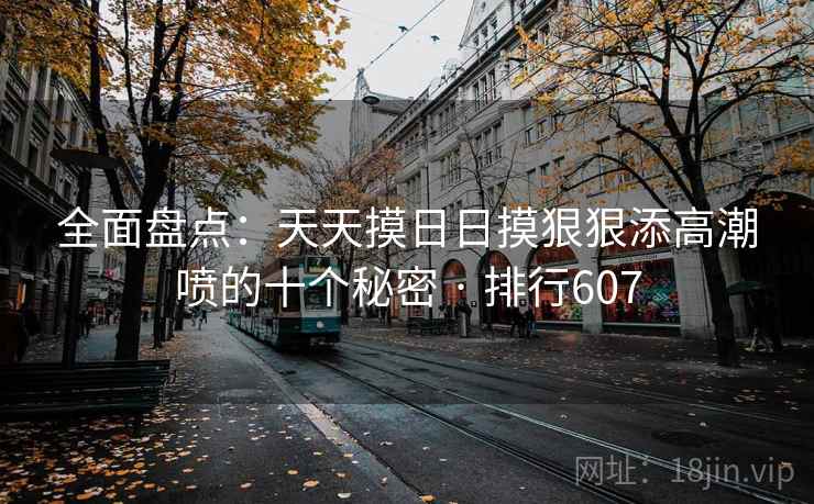 全面盘点：天天摸日日摸狠狠添高潮喷的十个秘密 · 排行607